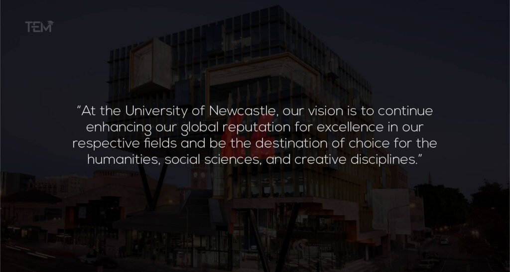 At the University of Newcastle, our vision is to continue enhancing our global reputation for excellence in our respective fields and be the destination of choice for the humanities, social sciences, and creative disciplines Quotes: University of Newcastle